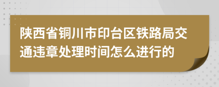 陕西省铜川市印台区铁路局交通违章处理时间怎么进行的