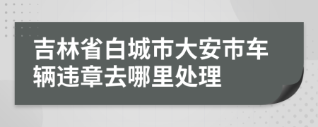 吉林省白城市大安市车辆违章去哪里处理