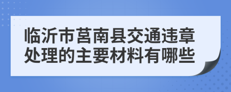 临沂市莒南县交通违章处理的主要材料有哪些