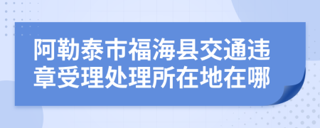 阿勒泰市福海县交通违章受理处理所在地在哪