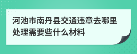 河池市南丹县交通违章去哪里处理需要些什么材料