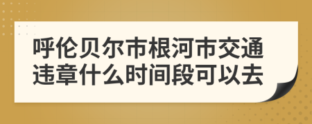 呼伦贝尔市根河市交通违章什么时间段可以去