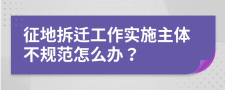 征地拆迁工作实施主体不规范怎么办？