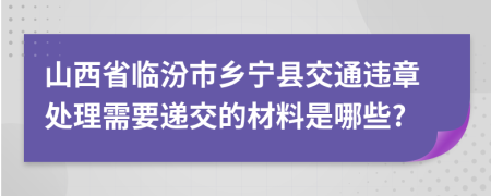 山西省临汾市乡宁县交通违章处理需要递交的材料是哪些?