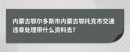 内蒙古鄂尔多斯市内蒙古鄂托克市交通违章处理带什么资料去?