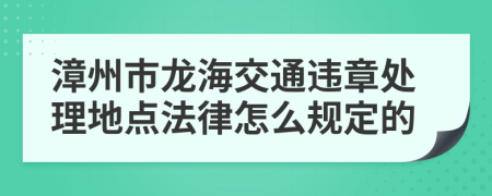 漳州市龙海交通违章处理地点法律怎么规定的