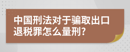 中国刑法对于骗取出口退税罪怎么量刑?