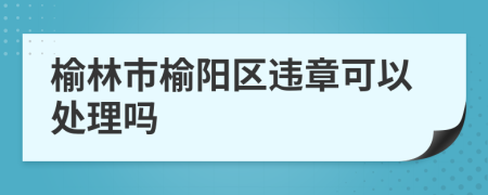 榆林市榆阳区违章可以处理吗