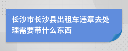 长沙市长沙县出租车违章去处理需要带什么东西