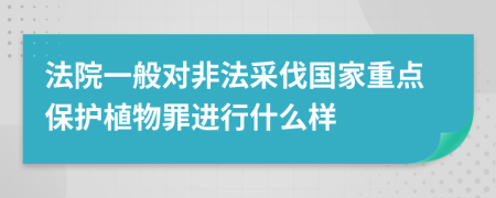 法院一般对非法采伐国家重点保护植物罪进行什么样