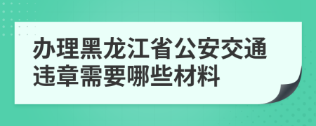 办理黑龙江省公安交通违章需要哪些材料