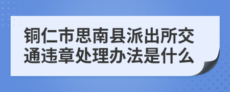 铜仁市思南县派出所交通违章处理办法是什么