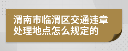 渭南市临渭区交通违章处理地点怎么规定的