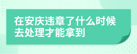 在安庆违章了什么时候去处理才能拿到