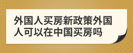 外国人买房新政策外国人可以在中国买房吗