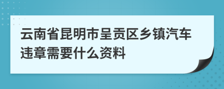 云南省昆明市呈贡区乡镇汽车违章需要什么资料