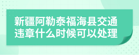 新疆阿勒泰福海县交通违章什么时候可以处理