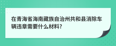 在青海省海南藏族自治州共和县消除车辆违章需要什么材料?