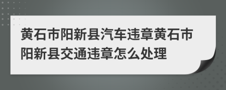 黄石市阳新县汽车违章黄石市阳新县交通违章怎么处理