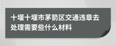 十堰十堰市茅箭区交通违章去处理需要些什么材料