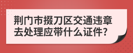 荆门市掇刀区交通违章去处理应带什么证件?