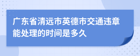 广东省清远市英德市交通违章能处理的时间是多久