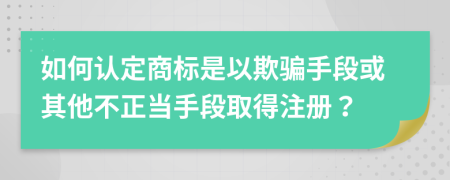 如何认定商标是以欺骗手段或其他不正当手段取得注册？