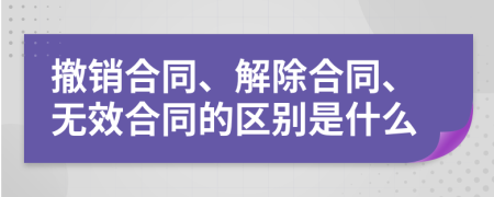 撤销合同、解除合同、无效合同的区别是什么