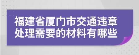 福建省厦门市交通违章处理需要的材料有哪些