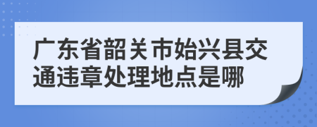 广东省韶关市始兴县交通违章处理地点是哪