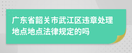 广东省韶关市武江区违章处理地点地点法律规定的吗