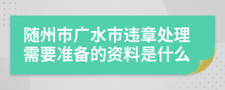 随州市广水市违章处理需要准备的资料是什么