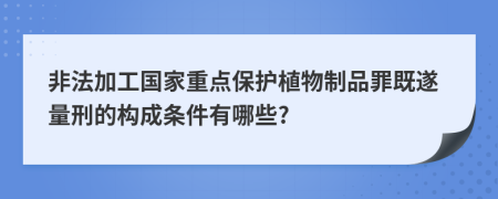 非法加工国家重点保护植物制品罪既遂量刑的构成条件有哪些?