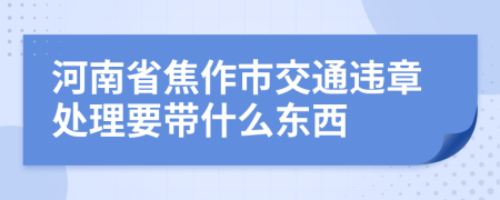 河南省焦作市交通违章处理要带什么东西