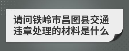 请问铁岭市昌图县交通违章处理的材料是什么