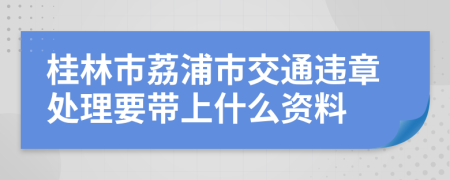 桂林市荔浦市交通违章处理要带上什么资料