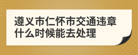 遵义市仁怀市交通违章什么时候能去处理