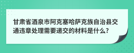 甘肃省酒泉市阿克塞哈萨克族自治县交通违章处理需要递交的材料是什么?