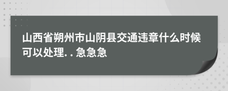 山西省朔州市山阴县交通违章什么时候可以处理. . 急急急