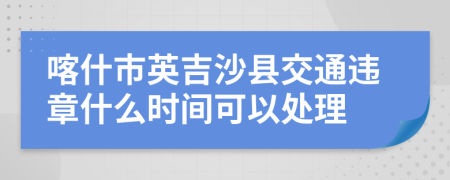 喀什市英吉沙县交通违章什么时间可以处理