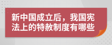 新中国成立后，我国宪法上的特赦制度有哪些