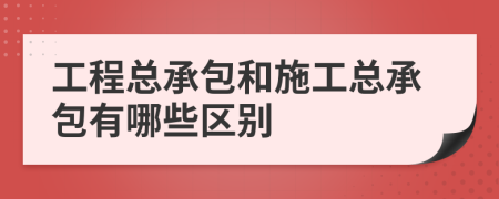 工程总承包和施工总承包有哪些区别