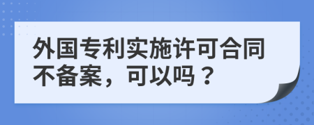 外国专利实施许可合同不备案，可以吗？