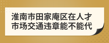 淮南市田家庵区在人才市场交通违章能不能代