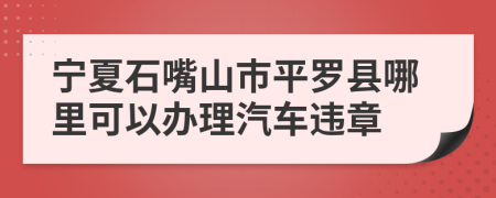 宁夏石嘴山市平罗县哪里可以办理汽车违章