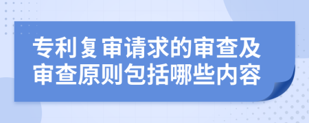 专利复审请求的审查及审查原则包括哪些内容