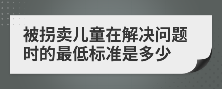 被拐卖儿童在解决问题时的最低标准是多少