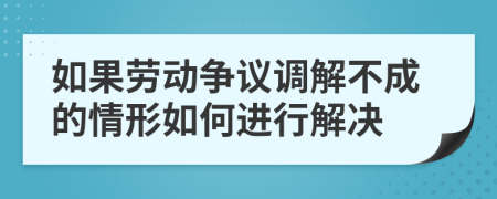 如果劳动争议调解不成的情形如何进行解决