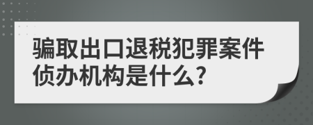 骗取出口退税犯罪案件侦办机构是什么?