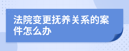 法院变更抚养关系的案件怎么办